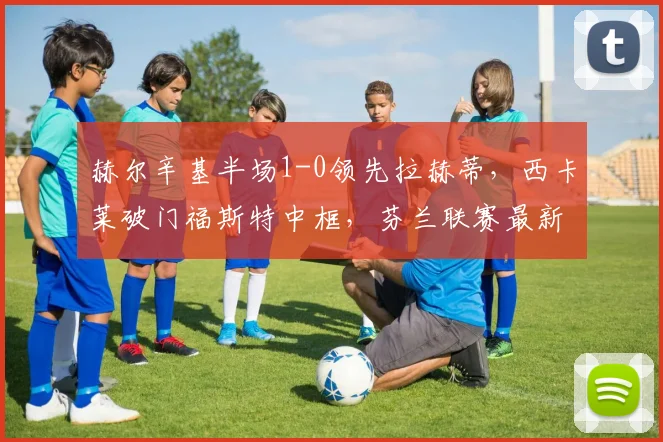 赫尔辛基半场1-0领先拉赫蒂，西卡莱破门福斯特中框，芬兰联赛最新战报
