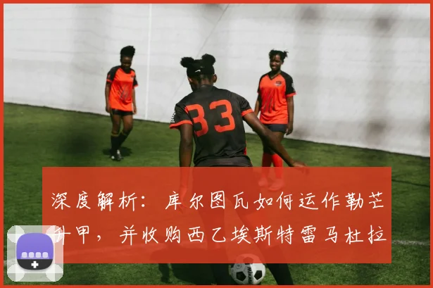 深度解析:库尔图瓦如何运作勒芒升甲,并收购西乙埃斯特雷马杜拉队的战略布局