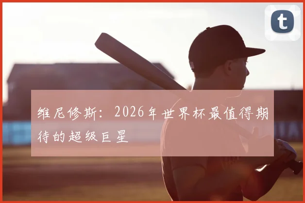 维尼修斯:2026年世界杯最值得期待的超级巨星