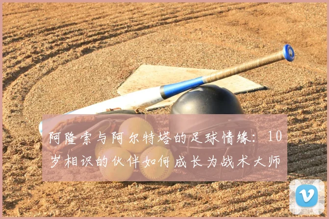 阿隆索与阿尔特塔的足球情缘：10岁相识的伙伴如何成长为战术大师？