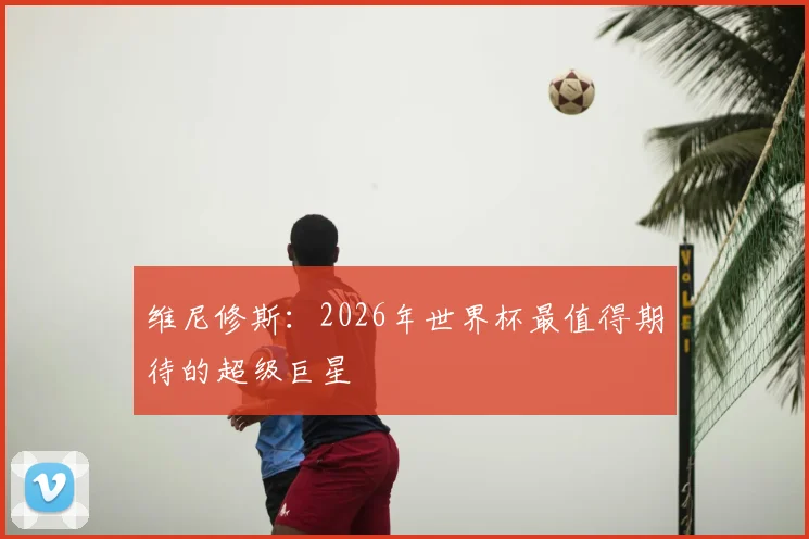 维尼修斯：2026年世界杯最值得期待的超级巨星