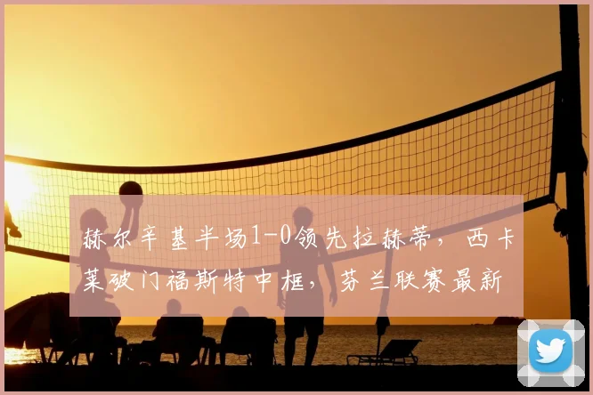 赫尔辛基半场1-0领先拉赫蒂,西卡莱破门福斯特中框,芬兰联赛最新战报