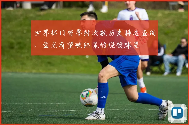 世界杯门将零封次数历史排名查询,盘点有望破纪录的现役球星
