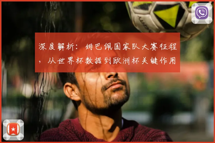 深度解析：姆巴佩国家队大赛征程，从世界杯数据到欧洲杯关键作用全回顾