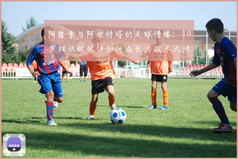 阿隆索与阿尔特塔的足球情缘：10岁相识的伙伴如何成长为战术大师？
