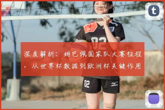 深度解析：姆巴佩国家队大赛征程，从世界杯数据到欧洲杯关键作用全回顾