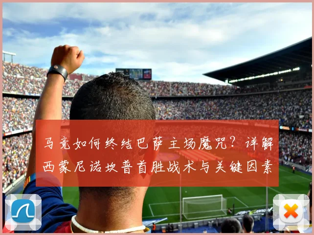 马竞如何终结巴萨主场魔咒?详解西蒙尼诺坎普首胜战术与关键因素