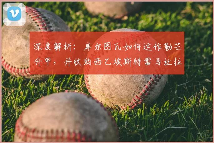 深度解析：库尔图瓦如何运作勒芒升甲，并收购西乙埃斯特雷马杜拉队的战略布局